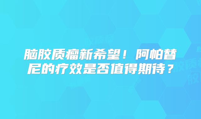 脑胶质瘤新希望！阿帕替尼的疗效是否值得期待？