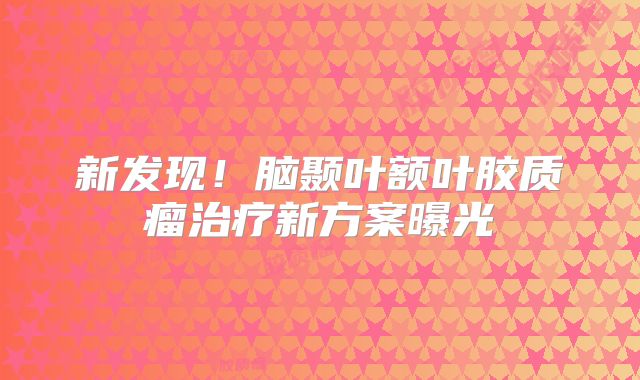 新发现！脑颞叶额叶胶质瘤治疗新方案曝光