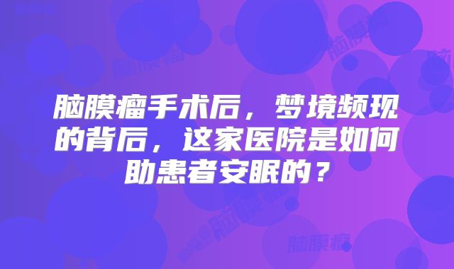 脑膜瘤手术后，梦境频现的背后，这家医院是如何助患者安眠的？