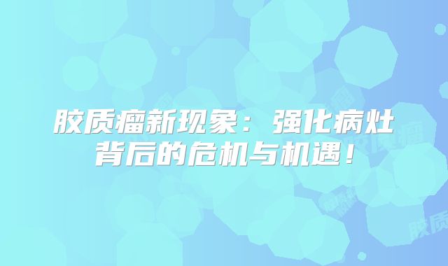 胶质瘤新现象：强化病灶背后的危机与机遇！