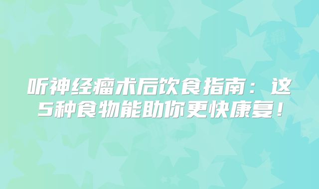 听神经瘤术后饮食指南：这5种食物能助你更快康复！