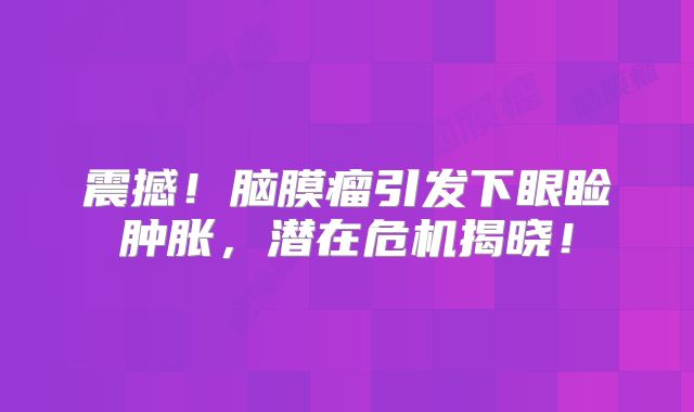 震撼！脑膜瘤引发下眼睑肿胀，潜在危机揭晓！