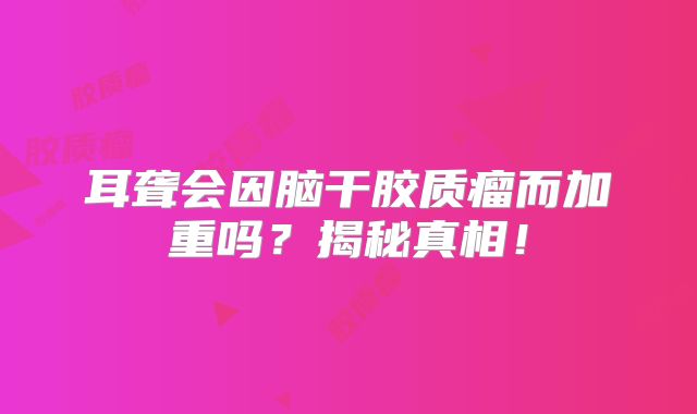 耳聋会因脑干胶质瘤而加重吗？揭秘真相！