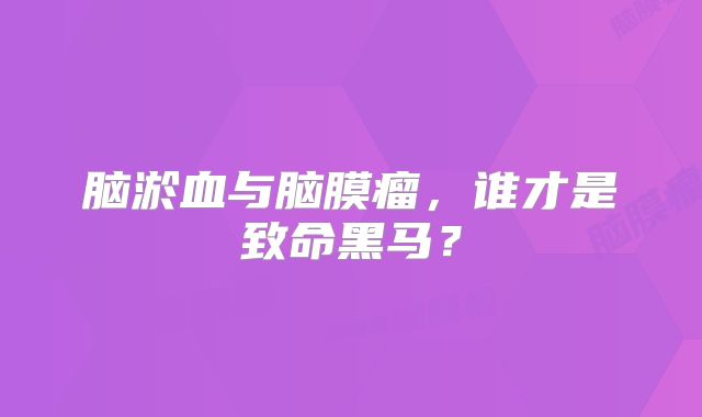 脑淤血与脑膜瘤，谁才是致命黑马？