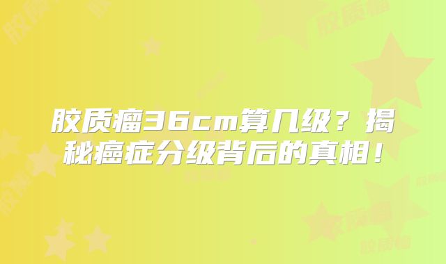 胶质瘤36cm算几级？揭秘癌症分级背后的真相！