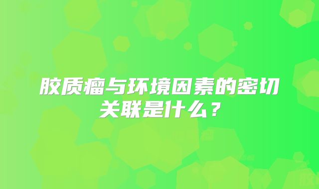 胶质瘤与环境因素的密切关联是什么？