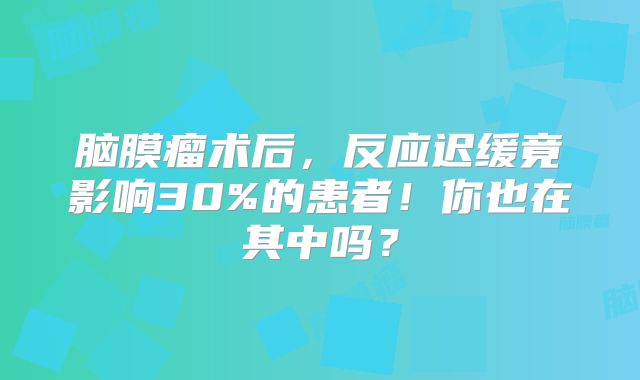 脑膜瘤术后，反应迟缓竟影响30%的患者！你也在其中吗？