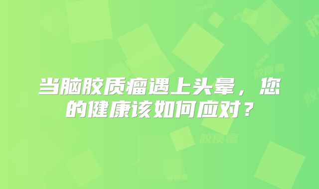 当脑胶质瘤遇上头晕，您的健康该如何应对？