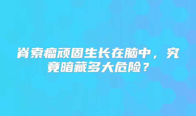脊索瘤顽固生长在脑中，究竟暗藏多大危险？