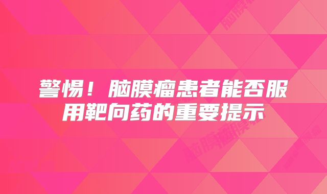 警惕！脑膜瘤患者能否服用靶向药的重要提示