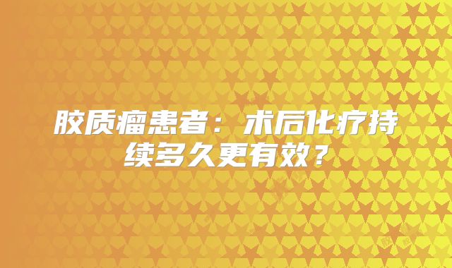 胶质瘤患者：术后化疗持续多久更有效？