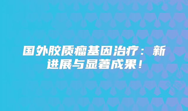 国外胶质瘤基因治疗：新进展与显著成果！