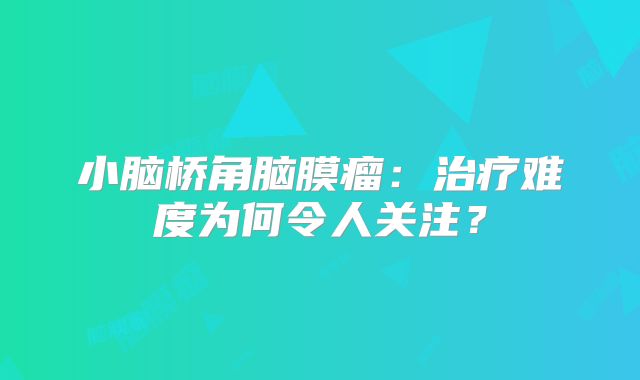 小脑桥角脑膜瘤：治疗难度为何令人关注？