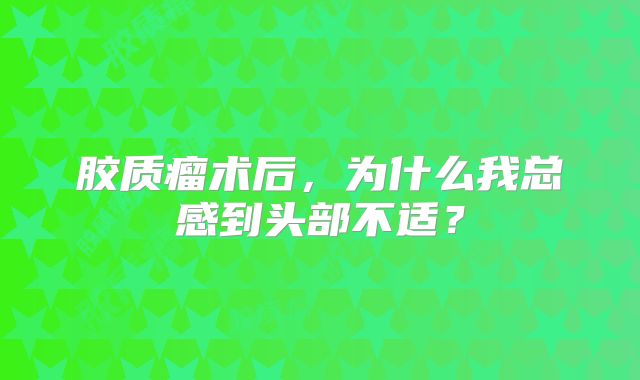 胶质瘤术后，为什么我总感到头部不适？