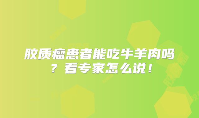 胶质瘤患者能吃牛羊肉吗？看专家怎么说！