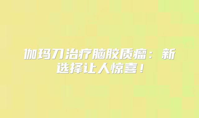 伽玛刀治疗脑胶质瘤：新选择让人惊喜！
