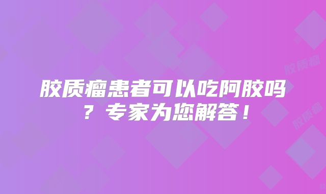 胶质瘤患者可以吃阿胶吗？专家为您解答！