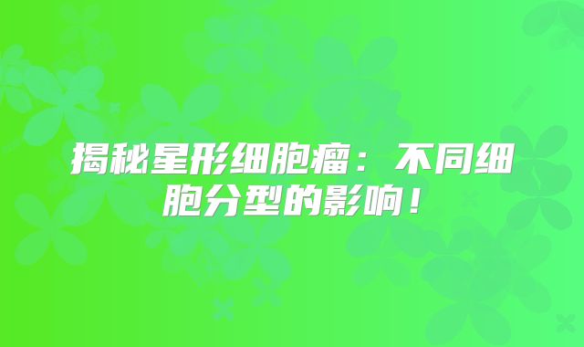 揭秘星形细胞瘤：不同细胞分型的影响！