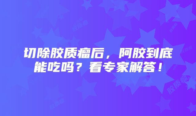 切除胶质瘤后，阿胶到底能吃吗？看专家解答！