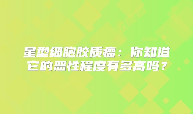 星型细胞胶质瘤：你知道它的恶性程度有多高吗？