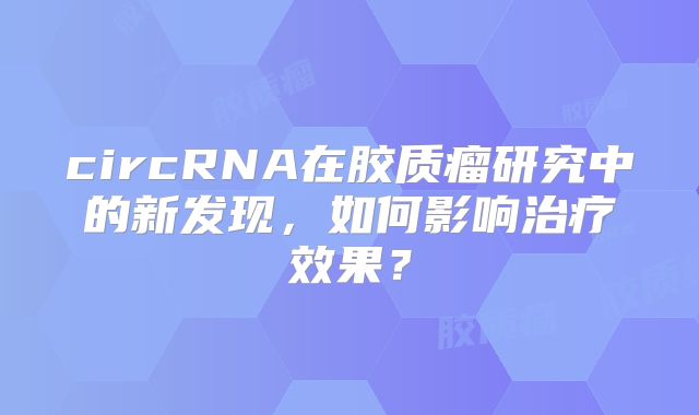 circRNA在胶质瘤研究中的新发现，如何影响治疗效果？