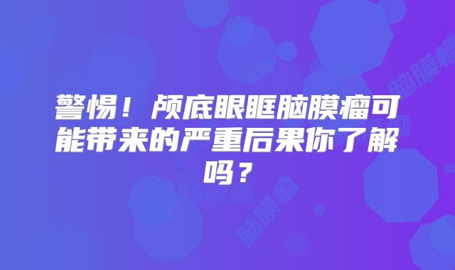 警惕！颅底眼眶脑膜瘤可能带来的严重后果你了解吗？