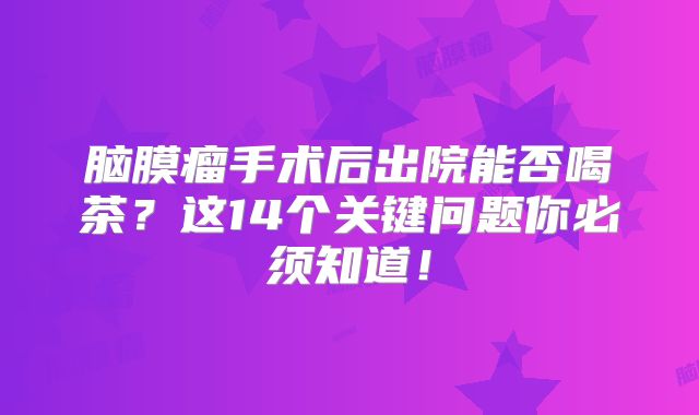 脑膜瘤手术后出院能否喝茶？这14个关键问题你必须知道！
