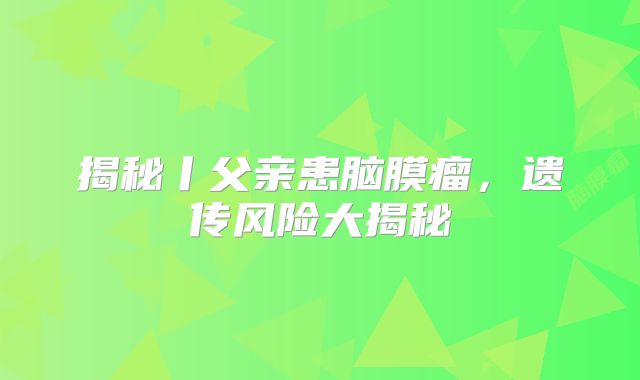 揭秘丨父亲患脑膜瘤，遗传风险大揭秘