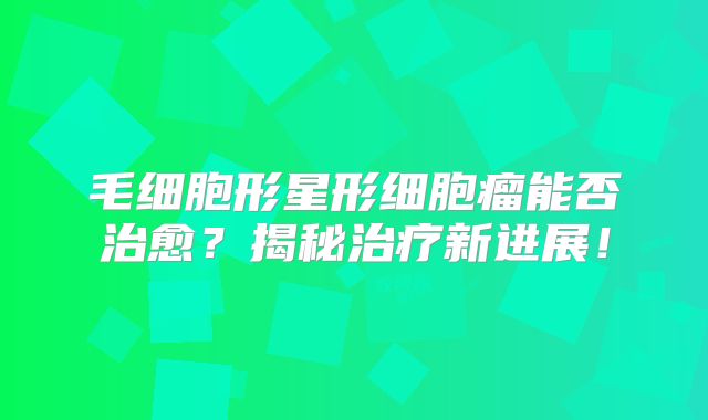 毛细胞形星形细胞瘤能否治愈？揭秘治疗新进展！