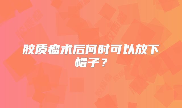 胶质瘤术后何时可以放下帽子？