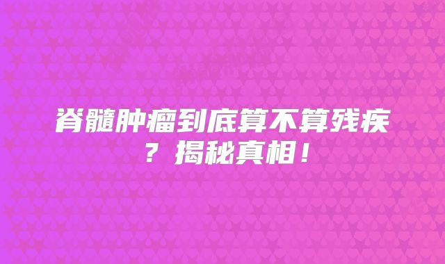 脊髓肿瘤到底算不算残疾？揭秘真相！