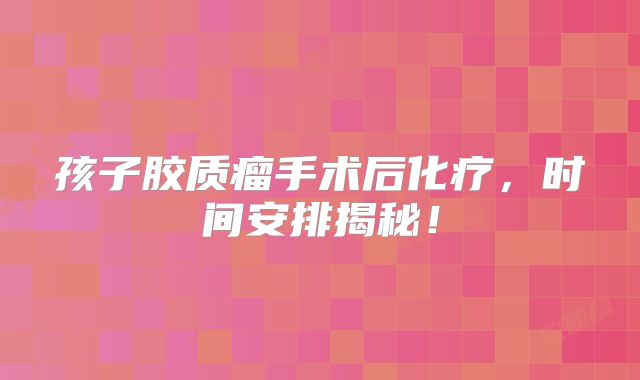 孩子胶质瘤手术后化疗，时间安排揭秘！