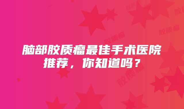 脑部胶质瘤最佳手术医院推荐，你知道吗？