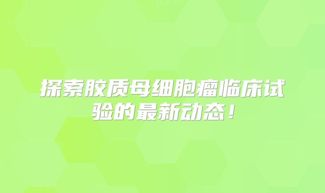 探索胶质母细胞瘤临床试验的最新动态！