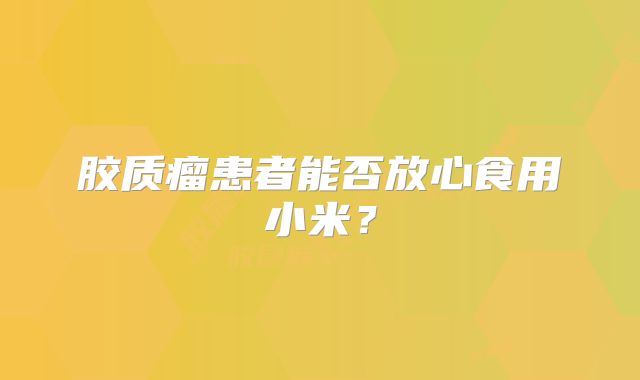 胶质瘤患者能否放心食用小米？