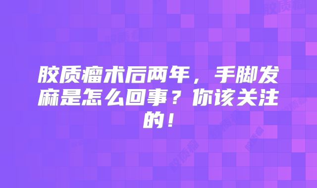 胶质瘤术后两年，手脚发麻是怎么回事？你该关注的！
