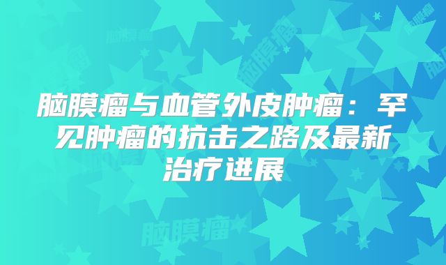 脑膜瘤与血管外皮肿瘤：罕见肿瘤的抗击之路及最新治疗进展