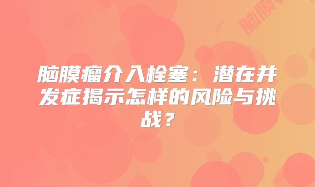 脑膜瘤介入栓塞：潜在并发症揭示怎样的风险与挑战？