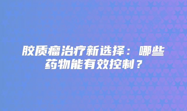 胶质瘤治疗新选择：哪些药物能有效控制？