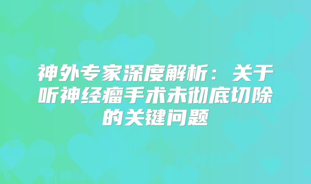 神外专家深度解析：关于听神经瘤手术未彻底切除的关键问题