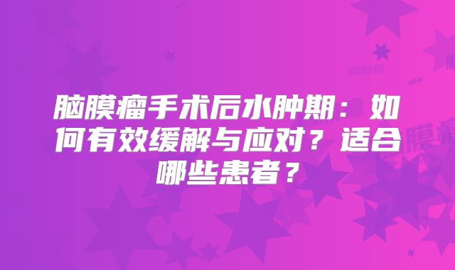 脑膜瘤手术后水肿期：如何有效缓解与应对？适合哪些患者？