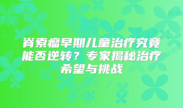 脊索瘤早期儿童治疗究竟能否逆转？专家揭秘治疗希望与挑战