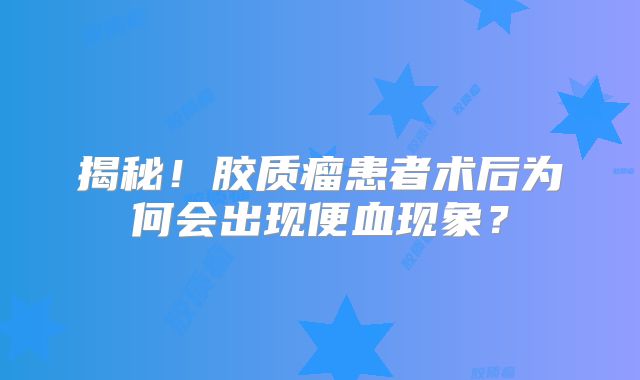 揭秘！胶质瘤患者术后为何会出现便血现象？