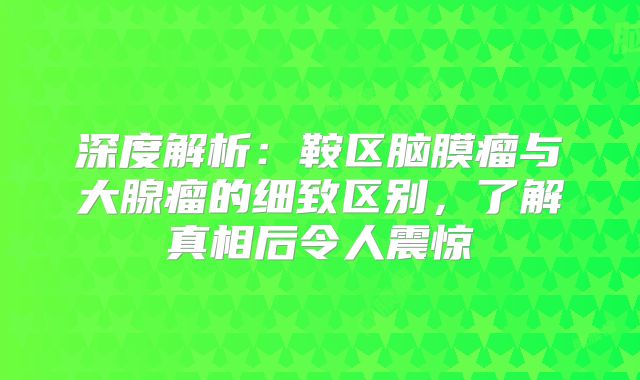 深度解析：鞍区脑膜瘤与大腺瘤的细致区别，了解真相后令人震惊