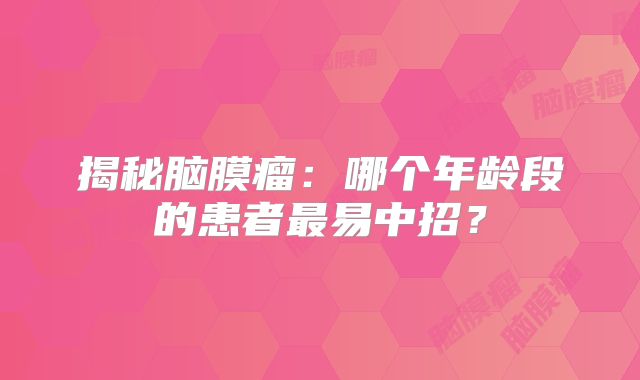 揭秘脑膜瘤：哪个年龄段的患者最易中招？