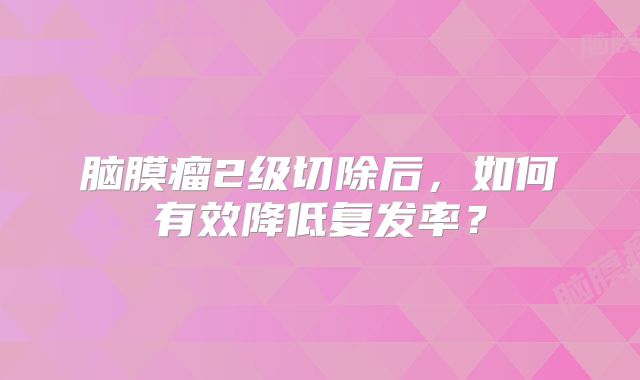 脑膜瘤2级切除后，如何有效降低复发率？
