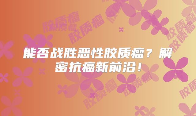 能否战胜恶性胶质瘤？解密抗癌新前沿！