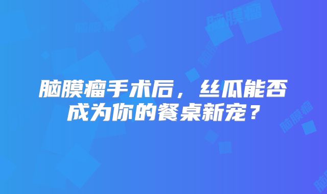 脑膜瘤手术后，丝瓜能否成为你的餐桌新宠？