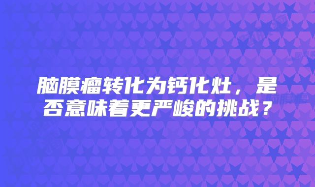 脑膜瘤转化为钙化灶，是否意味着更严峻的挑战？