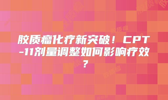 胶质瘤化疗新突破！CPT-11剂量调整如何影响疗效？